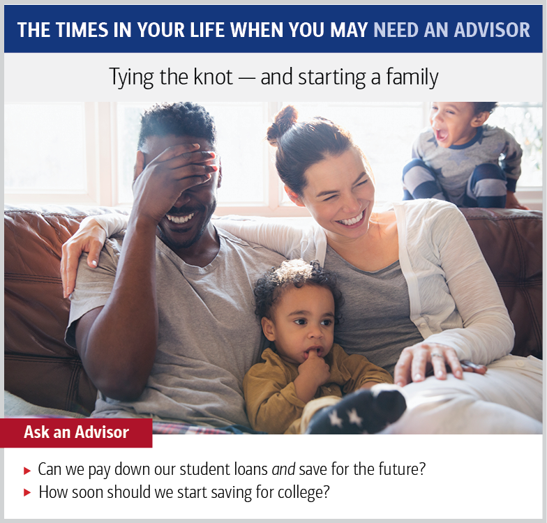The times in your life when you may need an advisor. Tying the knot—and starting a family. Ask an advisor: Can we pay down our student loans and save for the future? How soon should we start saving for college?