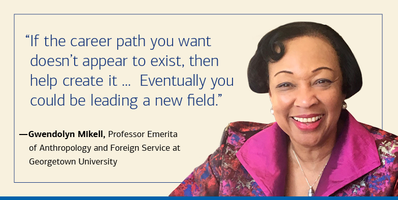  “If the career path you want doesn’t appear to exist, then help create it ...  Eventually you could be leading a new field.” — Gwendolyn Mikell, Professor Emerita of Anthropology and Foreign Service at Georgetown University