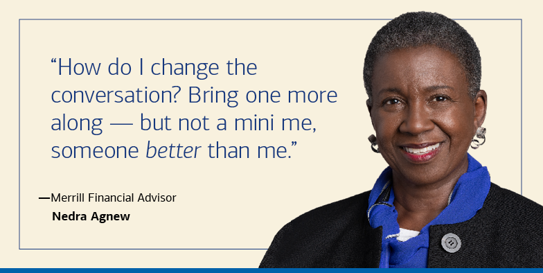 “How do I change the conversation? Bring one more along — but not a mini me, someone better than me.”  — Merrill Financial Advisor Negra Agnew