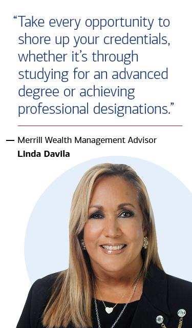 “Take every opportunity to shore up your credentials, whether it’s through studying for an advanced degree or achieving professional designations.” — Merrill Wealth Management Advisor Linda Davila