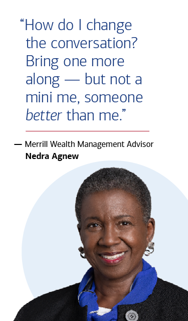 “How do I change the conversation? Bring one more along — but not a mini me, someone better than me.” — Merrill Wealth Management Advisor Nedra Agnew