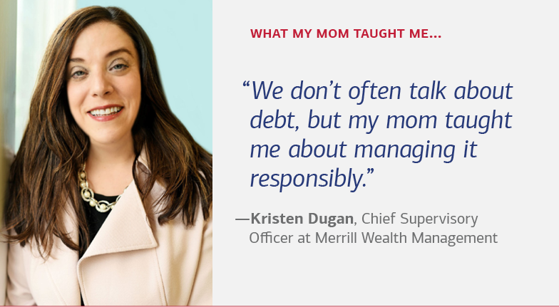 What my mom taught me… “We don’t often talk about debt, but my mom taught me about managing it responsibly.” —Kristen Dugan, Chief Supervisory Officer at Merrill Wealth Management