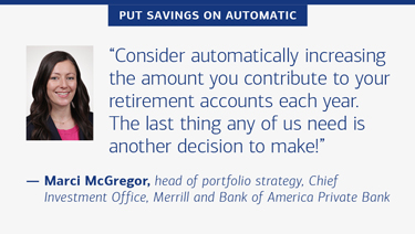 “Consider automatically increasing the amount you contribute to your retirement accounts each year. The last thing any of us need is another decision to make!” — Marci McGregor, head of portfolio strategy, Chief Investment Office, Merrill and Bank of America Private Bank