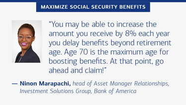 “You may be able to increase the amount you receive by 8% each year you delay benefits beyond retirement age. Age 70 is the maximum age for boosting benefits. At that point, go ahead and claim!” — Ninon Marapachi, head of Asset Manager Relationships, Investment Solutions Group, Bank of America